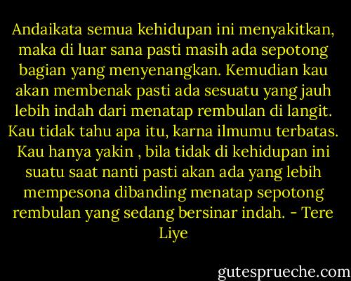 Andaikata semua kehidupan ini menyakitkan, maka di luar sana pasti masih ada sepotong bagian yang menyenangkan. Kemudian kau akan membenak pasti ada sesuatu yang jauh lebih indah dari menatap rembulan di langit. Kau tidak tahu apa itu, karna ilmumu terbatas. Kau hanya yakin , bila tidak di kehidupan ini suatu saat nanti pasti akan ada yang lebih mempesona dibanding menatap sepotong rembulan yang sedang bersinar indah. - Tere Liye