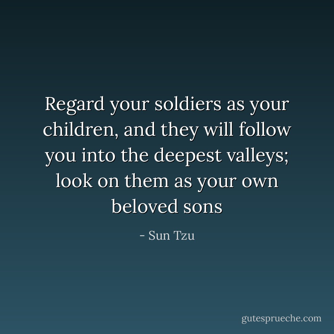 Regard your soldiers as your children, and they will follow you into the deepest valleys; look on them as your own beloved sons - Sun Tzu