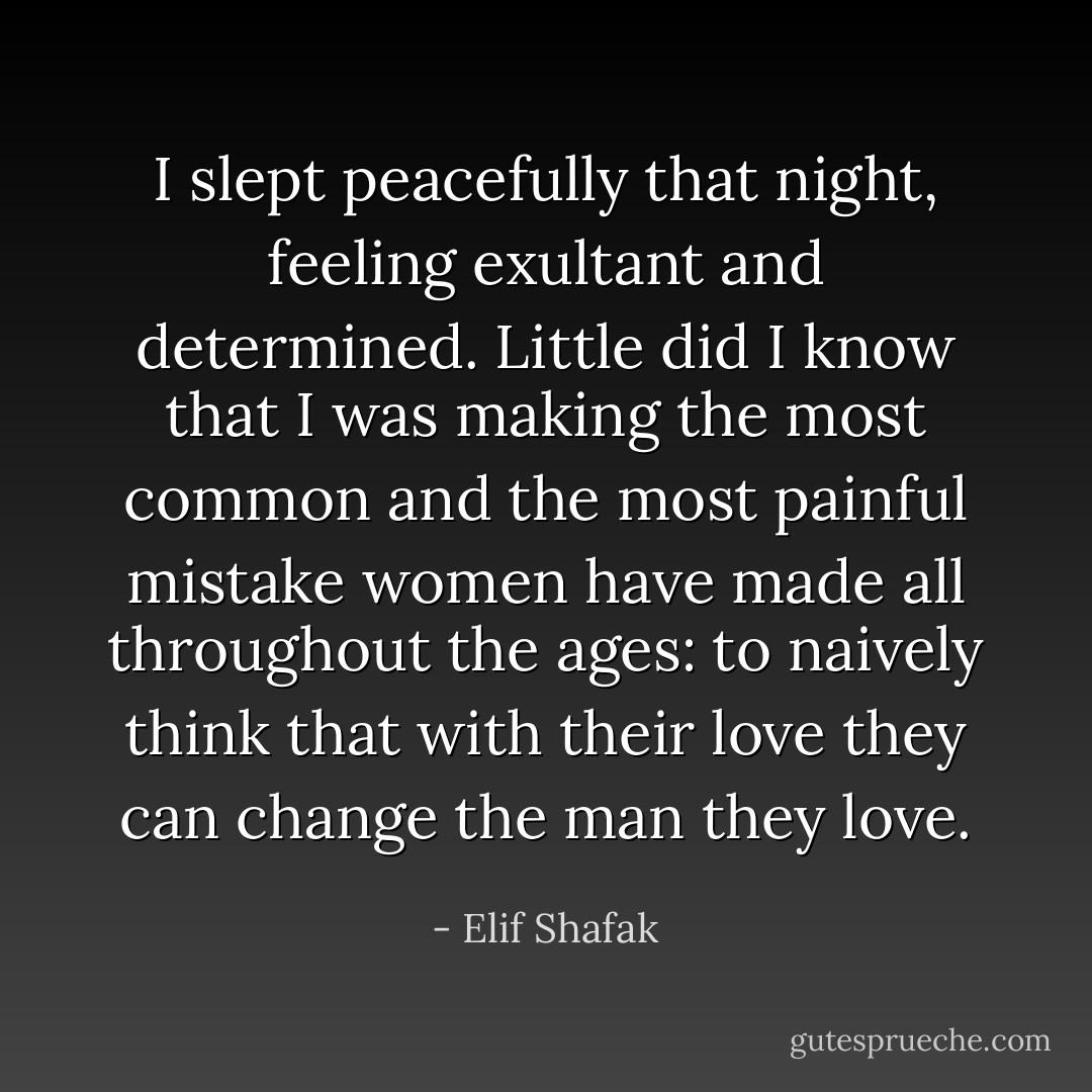 I slept peacefully that night, feeling exultant and determined. Little did I know that I was making the most common and the most painful mistake women have made all throughout the ages: to naively think that with their love they can change the man they love. - Elif Shafak