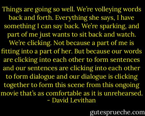 Things are going so well. We’re volleying words back and forth. Everything she says, I have something I can say back. We’re sparking, and part of me just wants to sit back and watch. We’re clicking. Not because a part of me is fitting into a part of her. But because our words are clicking into each other to form sentences and our sentences are clicking into each other to form dialogue and our dialogue is clicking together to form this scene from this ongoing movie that’s as comfortable as it is unrehearsed. - David Levithan