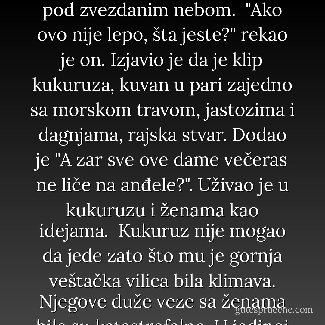 Traut je 2001. godine, dok su se pripremale dagnje na buzaru, rekao da je život neporecivo izopačen. "Ali naši mozgovi dovoljno su veliki da nam omoguće da se prilagodimo neizbežnom burlesknom lakrdijašenju", nastavio je, "pomoću veštački stvorenih epifanija poput ove." Mislio je na pripremanje dagnji na plaži pod zvezdanim nebom. <br />"Ako ovo nije lepo, šta jeste?" rekao je on.<br />Izjavio je da je klip kukuruza, kuvan u pari zajedno sa morskom travom, jastozima i dagnjama, rajska stvar. Dodao je "A zar sve ove dame večeras ne liče na anđele?". Uživao je u kukuruzu i ženama kao idejama. <br />Kukuruz nije mogao da jede zato što mu je gornja veštačka vilica bila klimava. Njegove duže veze sa ženama bile su katastrofalne. U jedinoj ljubavnoj priči u kojoj se ikada okušao, "Poljubi me opet", napisao je: "Ne postoji nikakav način da lepa žena u bilo kojem značajnijem, dužem periodu ostane dostojna svog izgleda." Pouka na kraju te priče glasi:"Muškarci su kreteni. Žene su psihopate. - Kurt Vonnegut Jr.