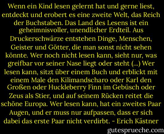 Wenn ein Kind lesen gelernt hat und gerne liest, entdeckt und erobert es eine zweite Welt, das Reich der Buchstaben. Das Land des Lesens ist ein geheimnisvoller, unendlicher Erdteil. Aus Druckerschwärze entstehen Dinge, Menschen, Geister und Götter, die man sonst nicht sehen könnte. Wer noch nicht lesen kann, sieht nur, was greifbar vor seiner Nase liegt oder steht (...) Wer lesen kann, sitzt über einem Buch und erblickt mit einem Male den Kilimandscharo oder Karl den Großen oder Huckleberry Finn im Gebüsch oder Zeus als Stier, und auf seinem Rücken reitet die schöne Europa. Wer lesen kann, hat ein zweites Paar Augen, und er muss nur aufpassen, dass er sich dabei das erste Paar nicht verdirbt. - Erich Kästner