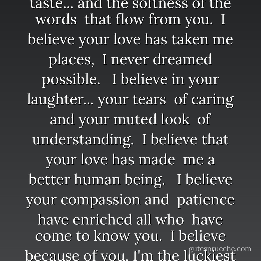 I believe in your kiss... your touch <br />and the way you make me feel. <br />I believe in your eyes... that make me <br />see the good in most. <br /><br />I believe in your mouth... and your sweet <br />taste... and the softness of the words <br />that flow from you. <br />I believe your love has taken me places, <br />I never dreamed possible. <br /><br />I believe in your laughter... your tears <br />of caring and your muted look <br />of understanding. <br />I believe that your love has made <br />me a better human being. <br /><br />I believe your compassion and <br />patience have enriched all who <br />have come to know you. <br />I believe because of you, I'm the luckiest <br />person on the face of the earth. <br /><br />I believe in you... in everything you <br />say and do. <br />I believe... that you <br />have made this world a better place - Joe Fazio