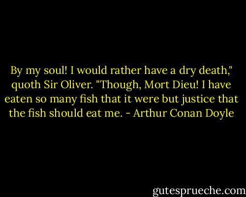 By my soul! I would rather have a dry death," quoth Sir Oliver. "Though, Mort Dieu! I have eaten so many fish that it were but justice that the fish should eat me. - Arthur Conan Doyle