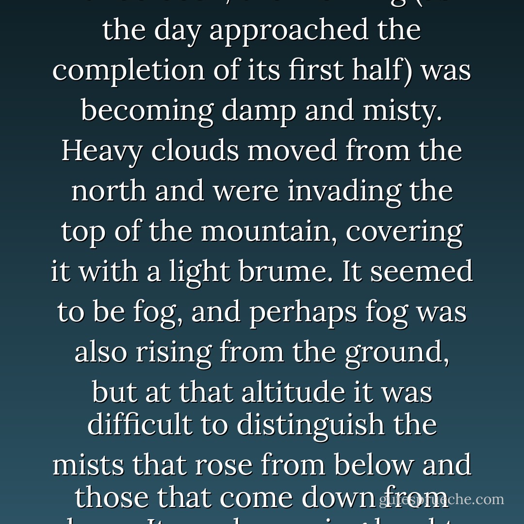 I returned to the courtyard and saw that the sun had grown weaker. Beautiful and clear as it had been, the morning (as the day approached the completion of its first half) was becoming damp and misty. Heavy clouds moved from the north and were invading the top of the mountain, covering it with a light brume. It seemed to be fog, and perhaps fog was also rising from the ground, but at that altitude it was difficult to distinguish the mists that rose from below and those that come down from above. It was becoming hard to discern the bulk of the more distant buildings. - Umberto Eco