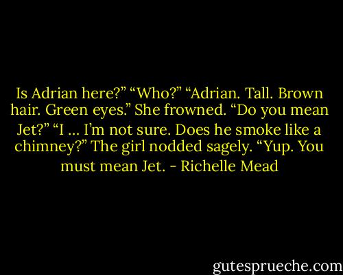 Is Adrian here?”<br />“Who?”<br />“Adrian. Tall. Brown hair. Green eyes.”<br />She frowned. “Do you mean Jet?”<br />“I … I’m not sure. Does he smoke like a chimney?”<br />The girl nodded sagely. “Yup. You must mean Jet. - Richelle Mead