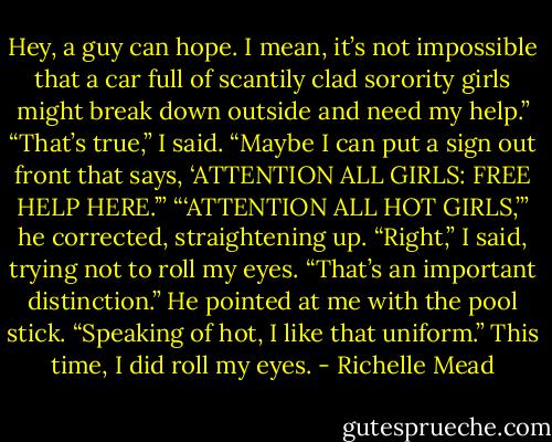 Hey, a guy can hope. I mean, it’s not impossible that a<br />car full of scantily clad sorority girls might break down<br />outside and need my help.”<br />“That’s true,” I said. “Maybe I can put a sign out front that<br />says, ‘ATTENTION ALL GIRLS: FREE HELP HERE.’”<br />“‘ATTENTION ALL HOT GIRLS,’” he corrected,<br />straightening up.<br />“Right,” I said, trying not to roll my eyes. “That’s an<br />important distinction.”<br />He pointed at me with the pool stick. “Speaking of hot, I<br />like that uniform.”<br />This time, I did roll my eyes. - Richelle Mead