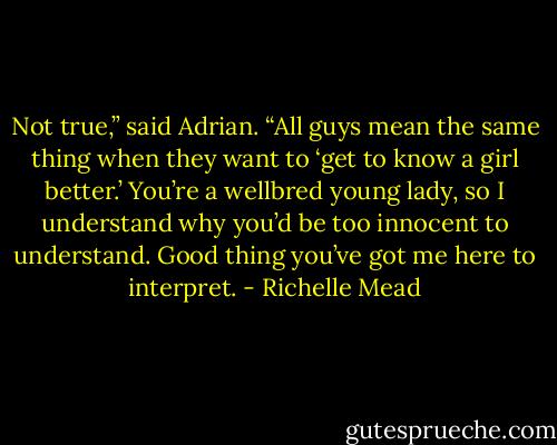 Not true,” said Adrian. “All guys mean the same thing when they want to ‘get to know a girl better.’ You’re a wellbred young lady, so I understand why you’d be too innocent to understand. Good thing you’ve got me here to interpret. - Richelle Mead