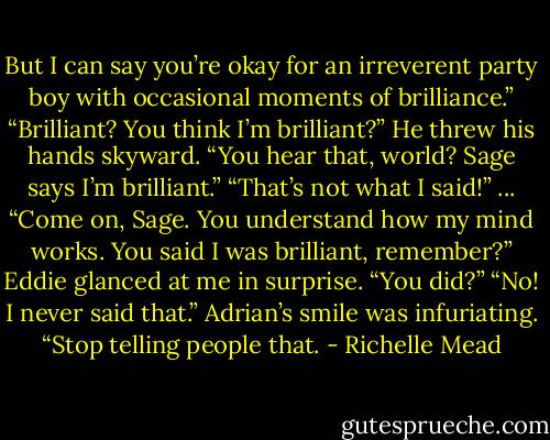 But I can say you’re okay for an irreverent party boy with occasional moments of brilliance.”<br />“Brilliant? You think I’m brilliant?” He threw his hands skyward. “You hear that, world? Sage says I’m brilliant.”<br />“That’s not what I said!”<br />...<br />“Come on, Sage. You understand how my mind works. You said I was brilliant, remember?”<br />Eddie glanced at me in surprise. “You did?”<br />“No! I never said that.” Adrian’s smile was infuriating. “Stop telling people that. - Richelle Mead