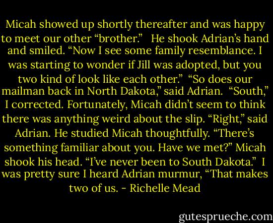 Micah showed up shortly thereafter and was happy to meet our other “brother.” <br /><br />He shook Adrian’s hand and smiled. “Now I see some family resemblance. I was starting to wonder if Jill was adopted, but you two kind of look like each other.”<br /><br />“So does our mailman back in North Dakota,” said Adrian.<br /><br />“South,” I corrected. Fortunately, Micah didn’t seem to think there was anything weird about the slip.<br />“Right,” said Adrian. He studied Micah thoughtfully. “There’s something familiar about you. Have we met?”<br />Micah shook his head. “I’ve never been to South Dakota.”<br /><br />I was pretty sure I heard Adrian murmur, “That makes two of us. - Richelle Mead