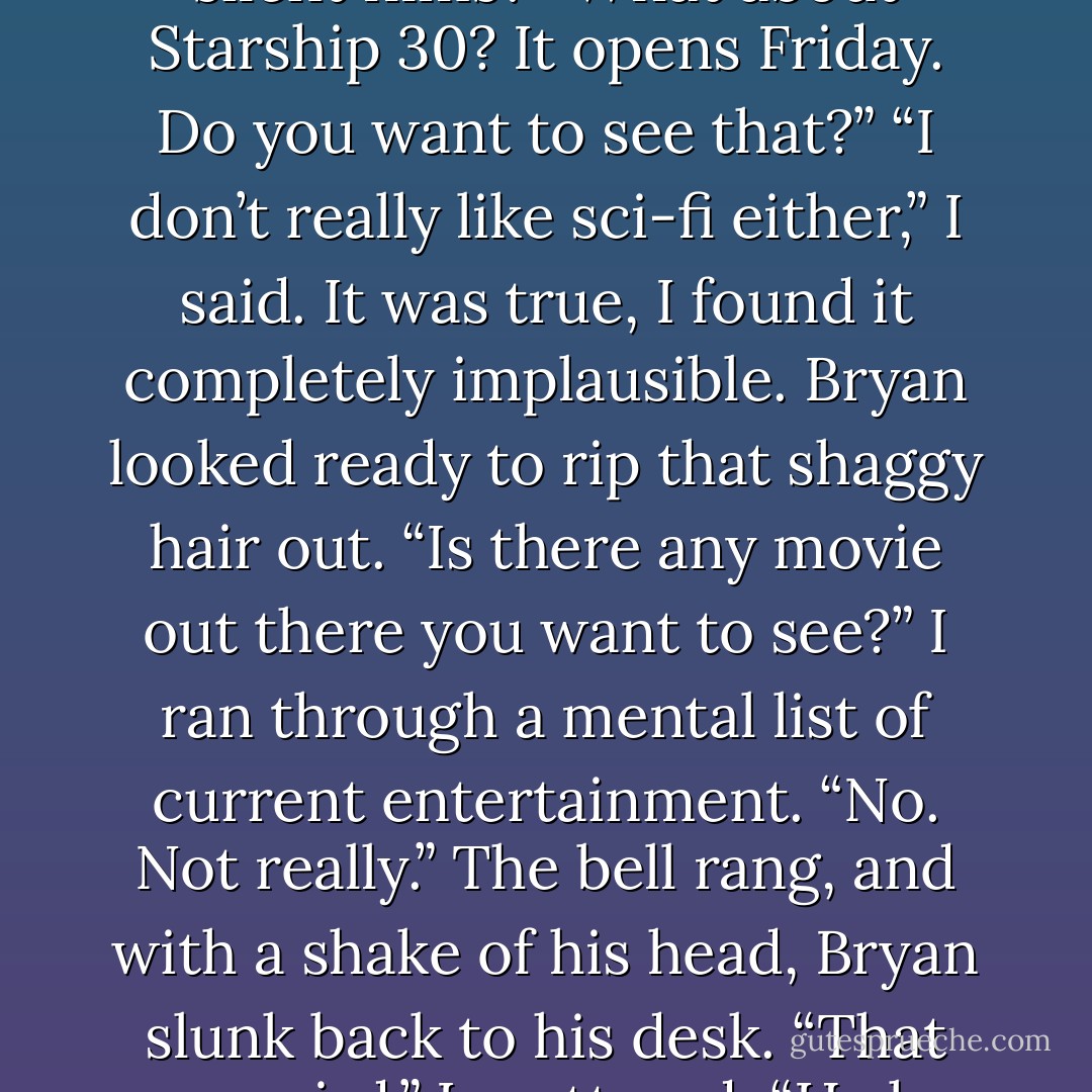 Do you know anything<br />about silent films?”<br />“Sure,” I said. “The first ones were developed in the late<br />nineteenth century and sometimes had live musical<br />accompaniment, though it wasn’t until the 1920s that sound<br />become truly incorporated into films, eventually making<br />silent ones obsolete in cinema.”<br />Bryan gaped, as though that was more than he’d been<br />expecting. “Oh. Okay. Well, um, there’s a silent film festival<br />downtown next week. Do you think you’d want to go?”<br />I shook my head. “No, I don’t think so. I respect it as an<br />art form but really don’t get much out of watching them.”<br />“Huh. Okay.” He smoothed his hair back again, and I<br />could almost see him groping for thoughts. Why on earth<br />was he asking me about silent films? “What about Starship<br />30? It opens Friday. Do you want to see that?”<br />“I don’t really like sci-fi either,” I said. It was true, I found it<br />completely implausible.<br />Bryan looked ready to rip that shaggy hair out. “Is there<br />any movie out there you want to see?”<br />I ran through a mental list of current entertainment. “No.<br />Not really.” The bell rang, and with a shake of his head,<br />Bryan slunk back to his desk. “That was weird,” I muttered.<br />“He has bad taste in movies.” Glancing beside me, I was<br />startled to see Julia with her head down on her desk while<br />she shook with silent laughter. “What?”<br />“That,” she gasped. “That was hilarious.”<br />“What?” I said again. “Why?”<br />“Sydney, he was asking you out!”<br />I replayed the conversation. “No, he wasn’t. He was<br />asking me about cinema.”<br />She was laughing so hard that she had to wipe away a<br />tear. “So he could find out what you wanted to see and take<br />you out!”<br />“Well, why didn’t he just say that?”<br />“You are so adorably oblivious,” she said. “I hope I’m<br />around the day you actually notice someone is interested in<br />you.” I continued to be mystified, and she spent the rest of<br />class bursting out with spontaneous giggles. - Richelle Mead
