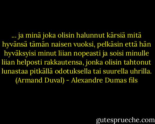 ... ja minä joka olisin halunnut kärsiä mitä hyvänsä tämän naisen vuoksi, pelkäsin että hän hyväksyisi minut liian nopeasti ja soisi minulle liian helposti rakkautensa, jonka olisin tahtonut lunastaa pitkällä odotuksella tai suurella uhrilla. (Armand Duval) - Alexandre Dumas fils