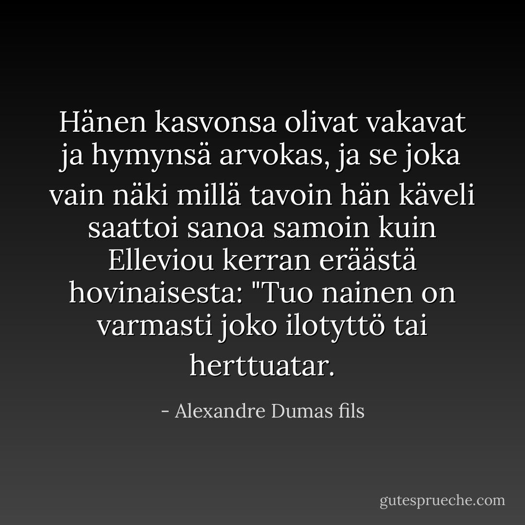 Hänen kasvonsa olivat vakavat ja hymynsä arvokas, ja se joka vain näki millä tavoin hän käveli saattoi sanoa samoin kuin Elleviou kerran eräästä hovinaisesta: "Tuo nainen on varmasti joko ilotyttö tai herttuatar. - Alexandre Dumas fils