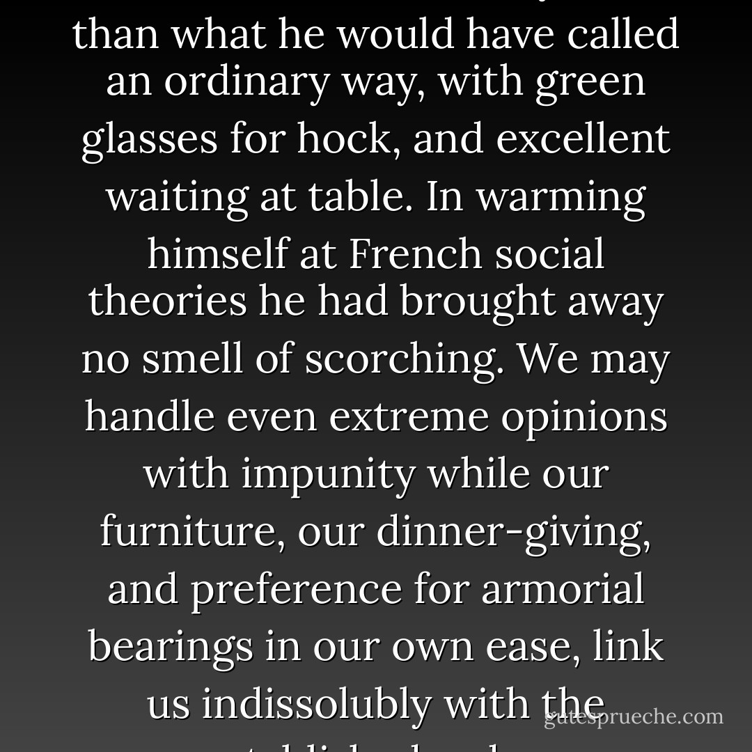 It had never occurred to him that he should live in any other than what he would have called an ordinary way, with green glasses for hock, and excellent waiting at table. In warming himself at French social theories he had brought away no smell of scorching. We may handle even extreme opinions with impunity while our furniture, our dinner-giving, and preference for armorial bearings in our own ease, link us indissolubly with the established order. - George Eliot