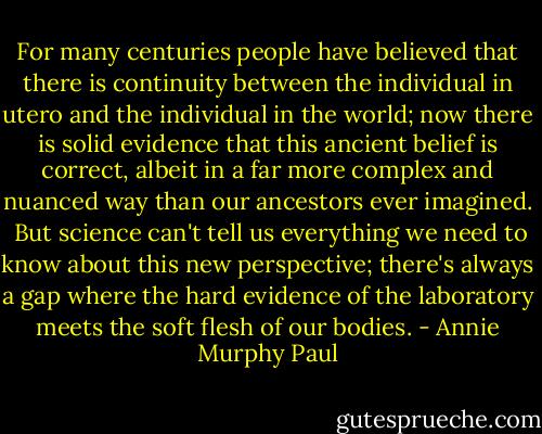 For many centuries people have believed that there is continuity between the individual in utero and the individual in the world; now there is solid evidence that this ancient belief is correct, albeit in a far more complex and nuanced way than our ancestors ever imagined. <br />But science can't tell us everything we need to know about this new perspective; there's always a gap where the hard evidence of the laboratory meets the soft flesh of our bodies. - Annie Murphy Paul