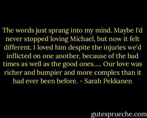 The words just sprang into my mind. Maybe I'd never stopped loving Michael, but now it felt different. I loved him despite the injuries we'd inflicted on one another, because of the bad times as well as the good ones..... Our love was richer and bumpier and more complex than it had ever been before. - Sarah Pekkanen