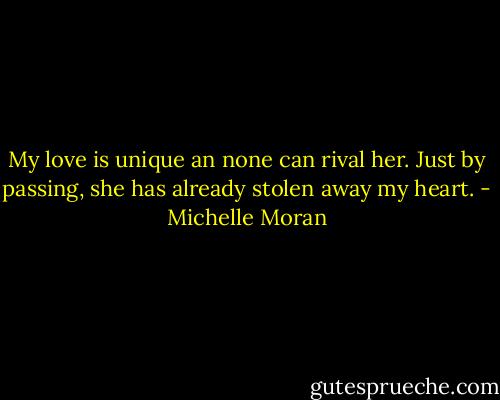 My love is unique an none can rival her. Just by passing, she has already stolen away my heart. - Michelle Moran