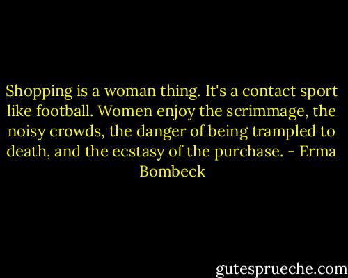 Shopping is a woman thing. It's a contact sport like football. Women enjoy the scrimmage, the noisy crowds, the danger of being trampled to death, and the ecstasy of the purchase. - Erma Bombeck