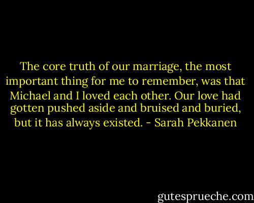 The core truth of our marriage, the most important thing for me to remember, was that Michael and I loved each other. Our love had gotten pushed aside and bruised and buried, but it has always existed. - Sarah Pekkanen