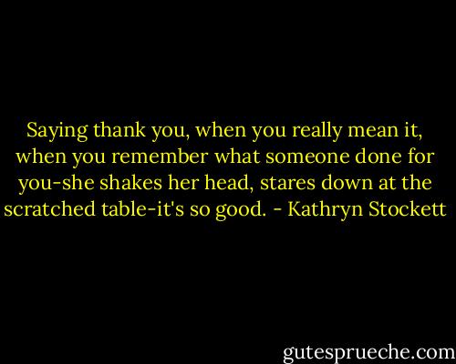 Saying thank you, when you really mean it, when you remember what someone done for you-she shakes her head, stares down at the scratched table-it's so good. - Kathryn Stockett