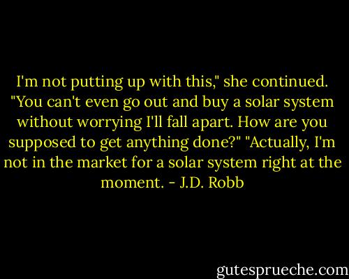 I'm not putting up with this," she continued. "You can't even go out and buy a solar system without worrying I'll fall apart. How are you supposed to get anything done?"<br />"Actually, I'm not in the market for a solar system right at the moment. - J.D. Robb