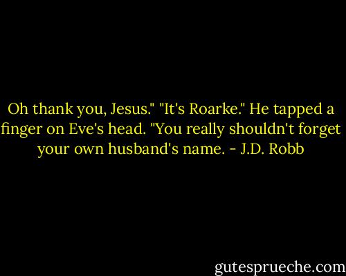 Oh thank you, Jesus."<br />"It's Roarke." He tapped a finger on Eve's head. "You really shouldn't forget your own husband's name. - J.D. Robb