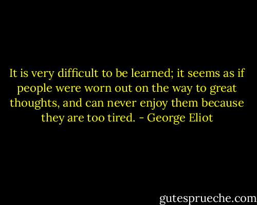 It is very difficult to be learned; it seems as if people were worn out on the way to great thoughts, and can never enjoy them because they are too tired. - George Eliot