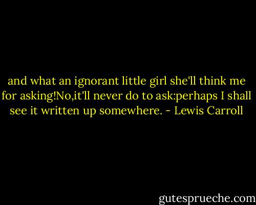 and what an ignorant little girl she'll think me for asking!No,it'll never do to ask:perhaps I shall see it written up somewhere. - Lewis Carroll
