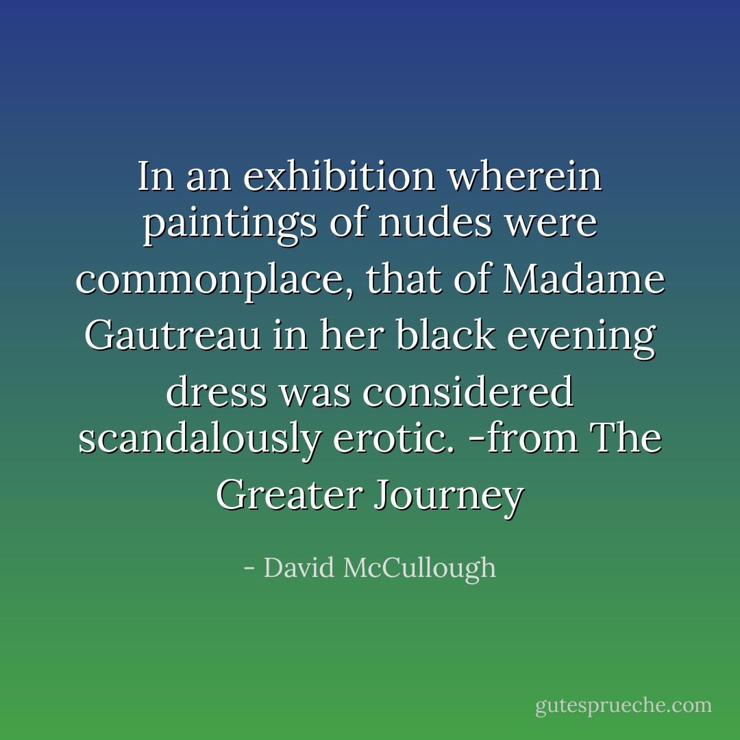 In an exhibition wherein paintings of nudes were commonplace, that of Madame Gautreau in her black evening dress was considered scandalously erotic. -from The Greater Journey - David McCullough