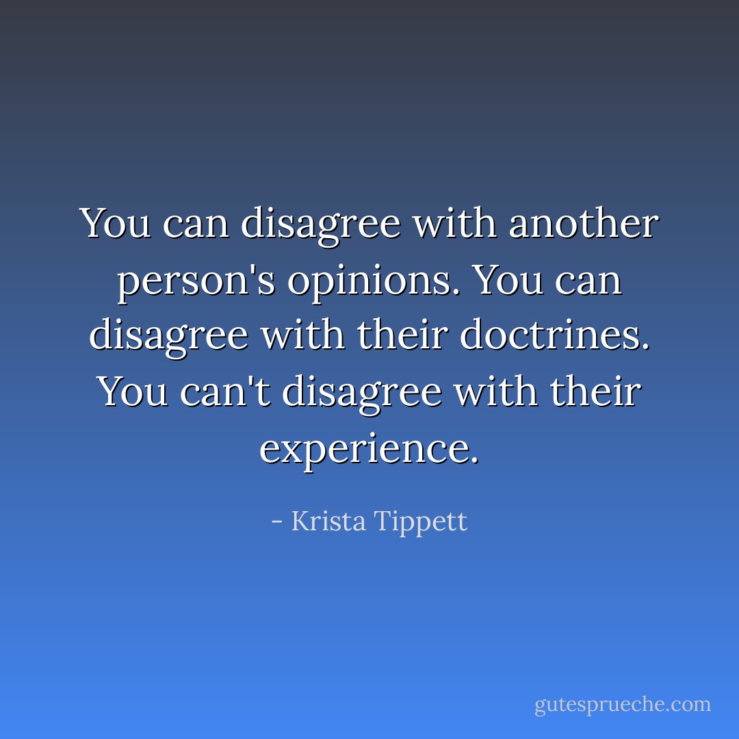 You can disagree with another person's opinions. You can disagree with their doctrines. You can't disagree with their experience. - Krista Tippett