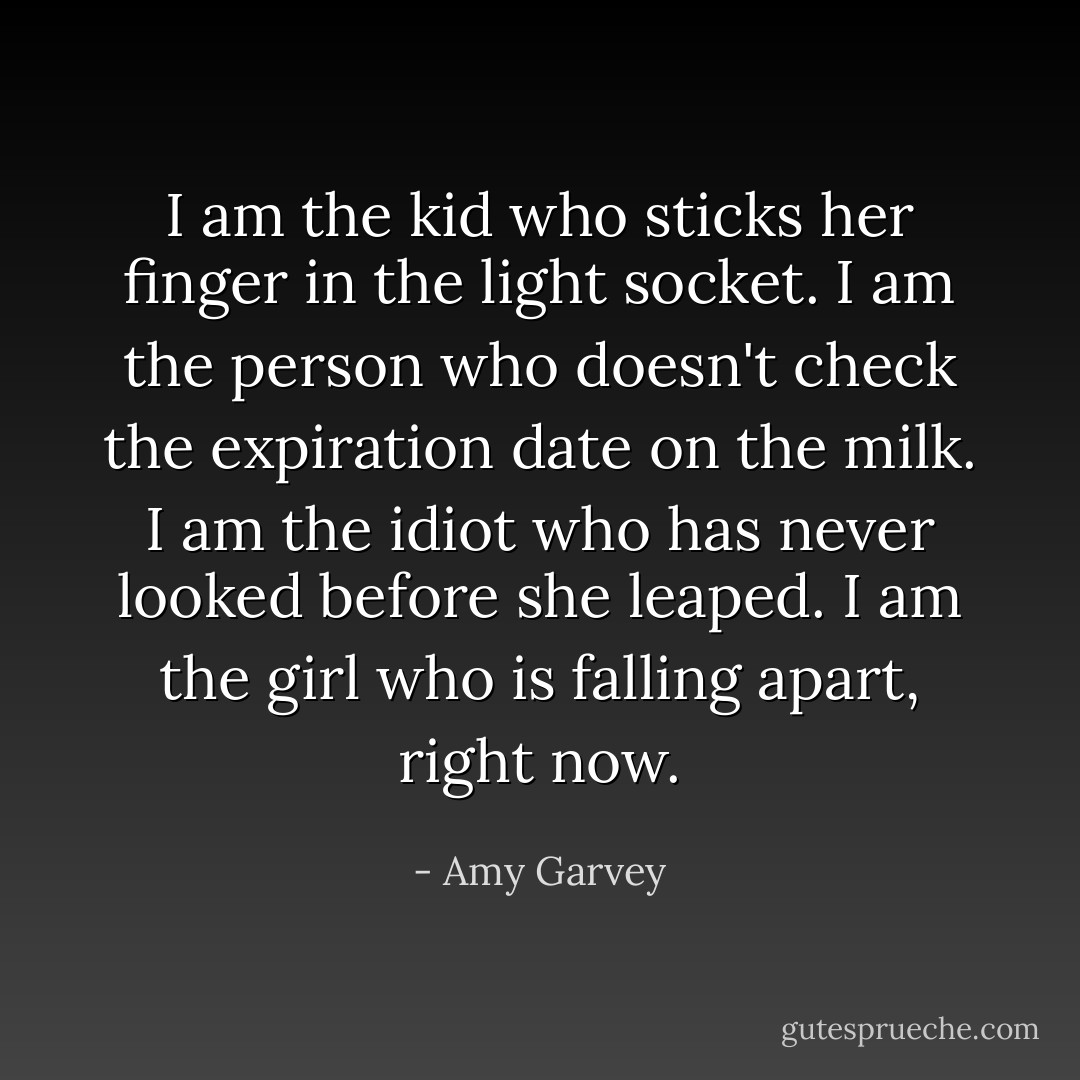 I am the kid who sticks her finger in the light socket. I am the person who doesn't check the expiration date on the milk. I am the idiot who has never looked before she leaped. I am the girl who is falling apart, right now. - Amy Garvey