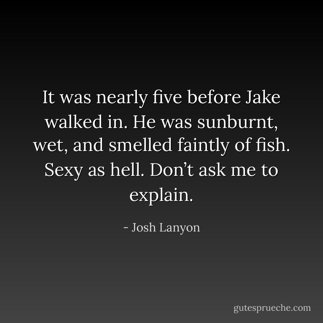 It was nearly five before Jake walked in. He was sunburnt, wet, and smelled faintly of fish. Sexy as hell. Don’t ask me to explain. - Josh Lanyon