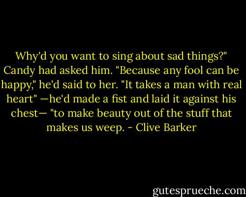 Why'd you want to sing about sad things?" Candy had asked him.<br />"Because any fool can be happy," he'd said to her.<br />"It takes a man with real heart"<br />—he'd made a fist and laid it against his chest—<br />"to make beauty out of the stuff that makes us weep. - Clive Barker