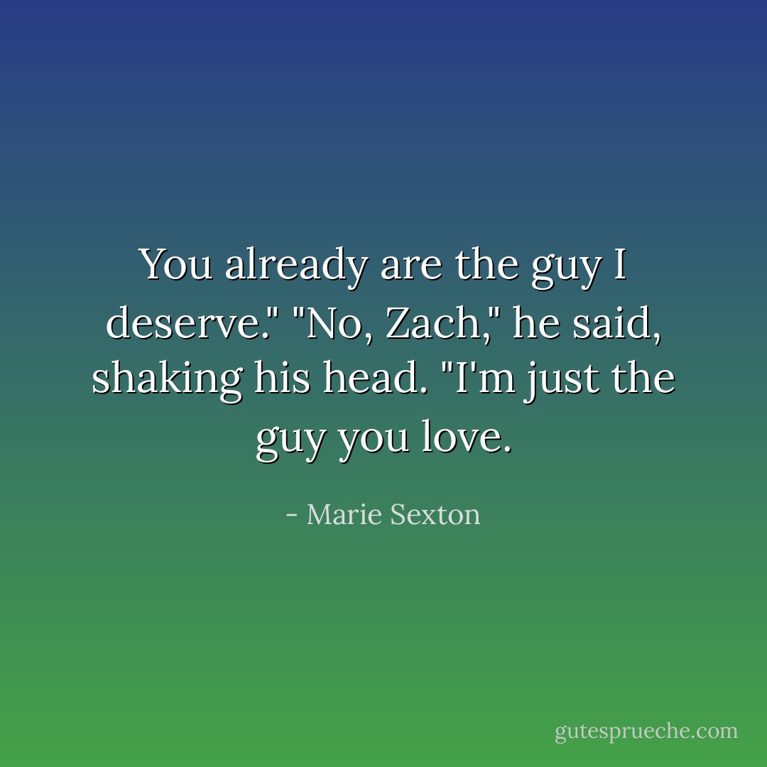 You already are the guy I deserve."<br />"No, Zach," he said, shaking his head. "I'm just the guy you love. - Marie Sexton
