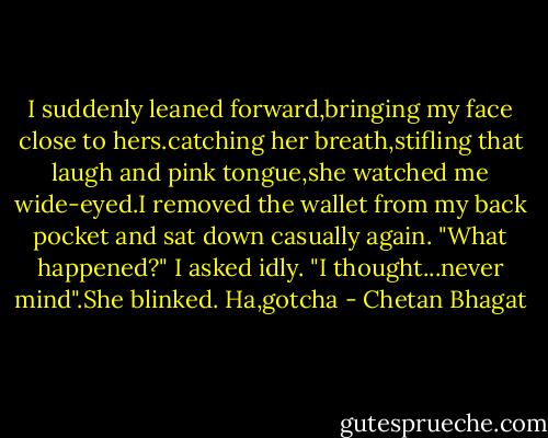 I suddenly leaned forward,bringing my face close to hers.catching her breath,stifling that laugh and pink tongue,she watched me wide-eyed.I removed the wallet from my back pocket and sat down casually again.<br />"What happened?" I asked idly.<br />"I thought...never mind".She blinked.<br />Ha,gotcha - Chetan Bhagat