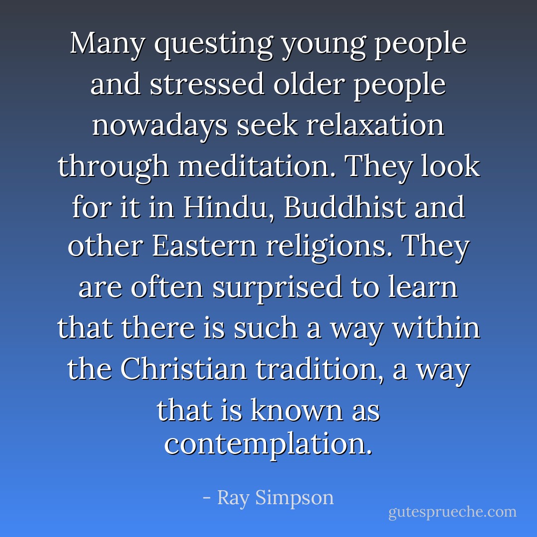 Many questing young people and stressed older people nowadays seek relaxation through meditation. They look for it in Hindu, Buddhist and other Eastern religions. They are often surprised to learn that there is such a way within the Christian tradition, a way that is known as contemplation. - Ray Simpson