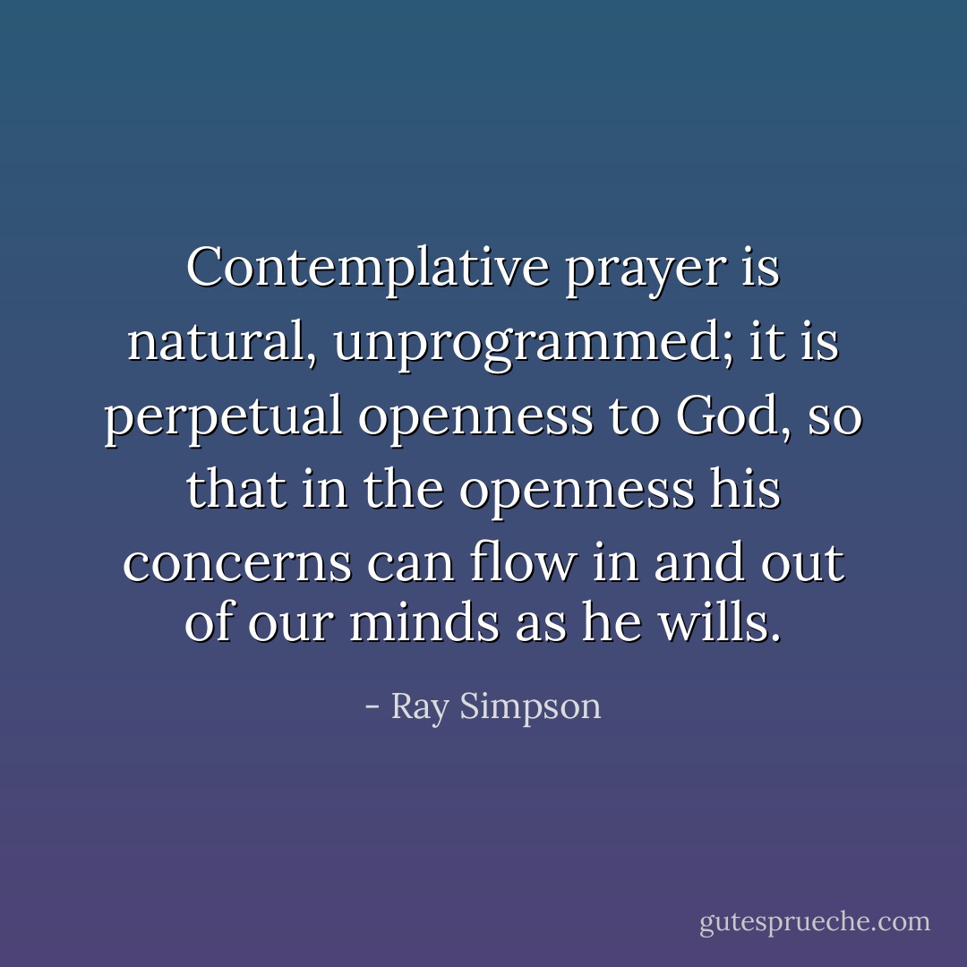 Contemplative prayer is natural, unprogrammed; it is perpetual openness to God, so that in the openness his concerns can flow in and out of our minds as he wills. - Ray Simpson