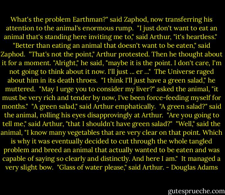 What's the problem Earthman?" said Zaphod, now transferring his attention to the animal's enormous rump.<br /><br />"I just don't want to eat an animal that's standing here inviting me to," said Arthur, "it's heartless."<br /><br />"Better than eating an animal that doesn't want to be eaten," said Zaphod.<br /><br />"That's not the point," Arthur protested. Then he thought about it for a moment. "Alright," he said, "maybe it is the point. I don't care, I'm not going to think about it now. I'll just ... er ..."<br /><br />The Universe raged about him in its death throes.<br /><br />"I think I'll just have a green salad," he muttered.<br /><br />"May I urge you to consider my liver?" asked the animal, "it must be very rich and tender by now, I've been force-feeding myself for months."<br /><br />"A green salad," said Arthur emphatically.<br /><br />"A green salad?" said the animal, rolling his eyes disapprovingly at Arthur.<br /><br />"Are you going to tell me," said Arthur, "that I shouldn't have green salad?"<br /><br />"Well," said the animal, "I know many vegetables that are very clear on that point. Which is why it was eventually decided to cut through the whole tangled problem and breed an animal that actually wanted to be eaten and was capable of saying so clearly and distinctly. And here I am."<br /><br />It managed a very slight bow.<br /><br />"Glass of water please," said Arthur. - Douglas Adams