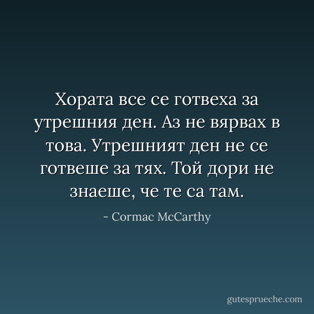Хората все се готвеха за утрешния ден. Аз не вярвах в това. Утрешният ден не се готвеше за тях. Той дори не знаеше, че те са там. - Cormac McCarthy