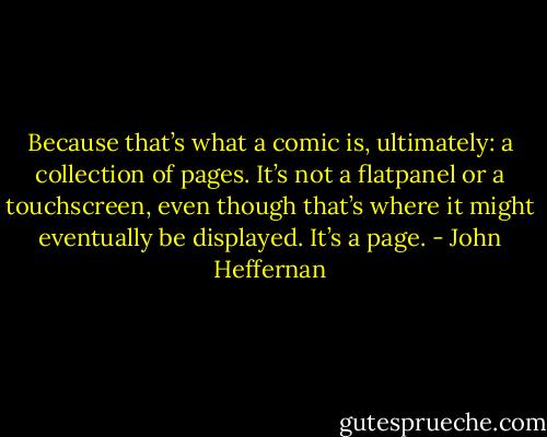 Because that’s what a comic is, ultimately: a collection of pages. It’s not a flatpanel or a touchscreen, even though that’s where it might eventually be displayed. It’s a page. - John Heffernan