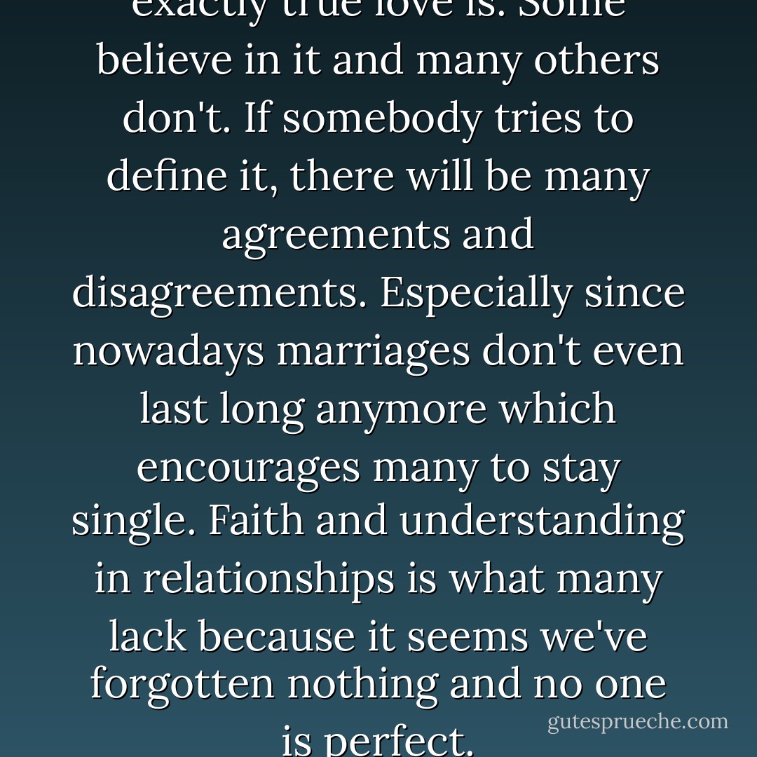 Nobody can define what exactly true love is. Some believe in it and many others don't. If somebody tries to define it, there will be many agreements and disagreements. Especially since nowadays marriages don't even last long anymore which encourages many to stay single. Faith and understanding in relationships is what many lack because it seems we've forgotten nothing and no one is perfect. - Jonathan Anthony Burkett