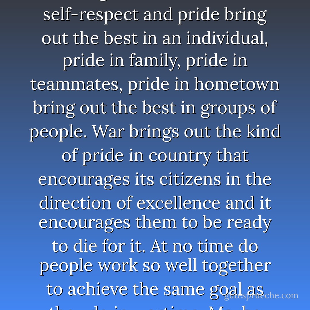 One question in my mind, which I hardly dare mention in public, is whether patriotism has, overall, been a force for good or evil in the world. Patriotism is rampant in war and there are some good things about it. Just as self-respect and pride bring out the best in an individual, pride in family, pride in teammates, pride in hometown bring out the best in groups of people. War brings out the kind of pride in country that encourages its citizens in the direction of excellence and it encourages them to be ready to die for it. At no time do people work so well together to achieve the same goal as they do in wartime. Maybe that's enough to make patriotism eligible to be considered a virtue. If only I could get out of my mind the most patriotic people who ever lived, the Nazi Germans. - Andy Rooney