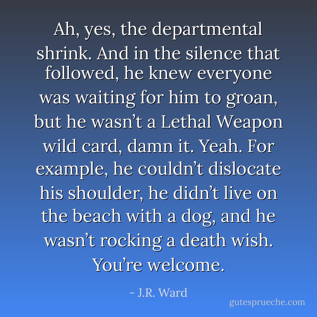 Ah, yes, the departmental shrink. And in the silence that followed, he knew everyone was waiting for him to groan, but he wasn’t a Lethal Weapon wild card, damn it.<br />Yeah. For example, he couldn’t dislocate his shoulder, he didn’t live on the beach with a dog, and he wasn’t rocking a death wish. You’re welcome. - J.R. Ward