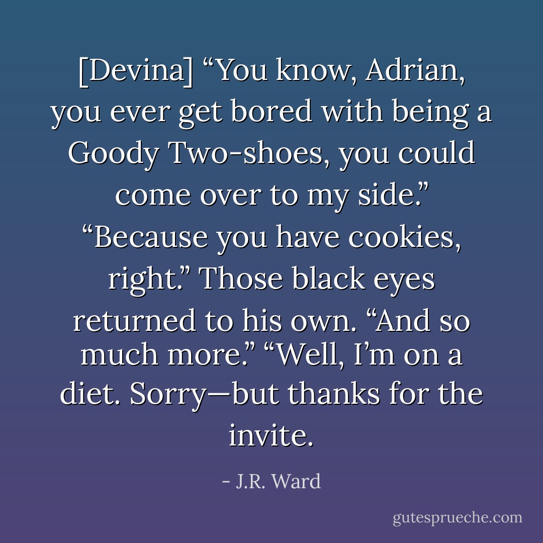 [Devina] “You know, Adrian, you ever get bored with being a Goody Two-shoes, you could come over to my side.”<br />“Because you have cookies, right.”<br />Those black eyes returned to his own. “And so much more.”<br />“Well, I’m on a diet. Sorry—but thanks for the invite. - J.R. Ward