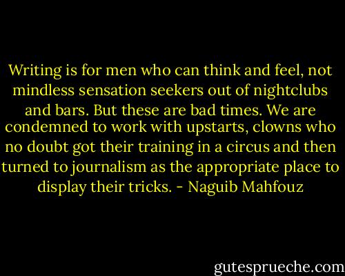 Writing is for men who can think and feel, not mindless sensation seekers out of nightclubs and bars. But these are bad times. We are condemned to work with upstarts, clowns who no doubt got their training in a circus and then turned to journalism as the appropriate place to display their tricks. - Naguib Mahfouz