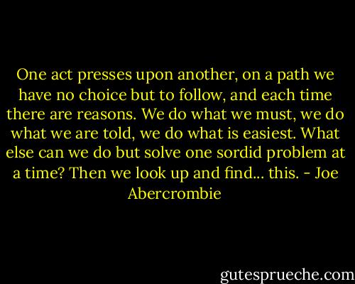One act presses upon another, on a path we have no choice but to follow, and each time there are reasons. We do what we must, we do what we are told, we do what is easiest. What else can we do but solve one sordid problem at a time? Then we look up and find... this. - Joe Abercrombie
