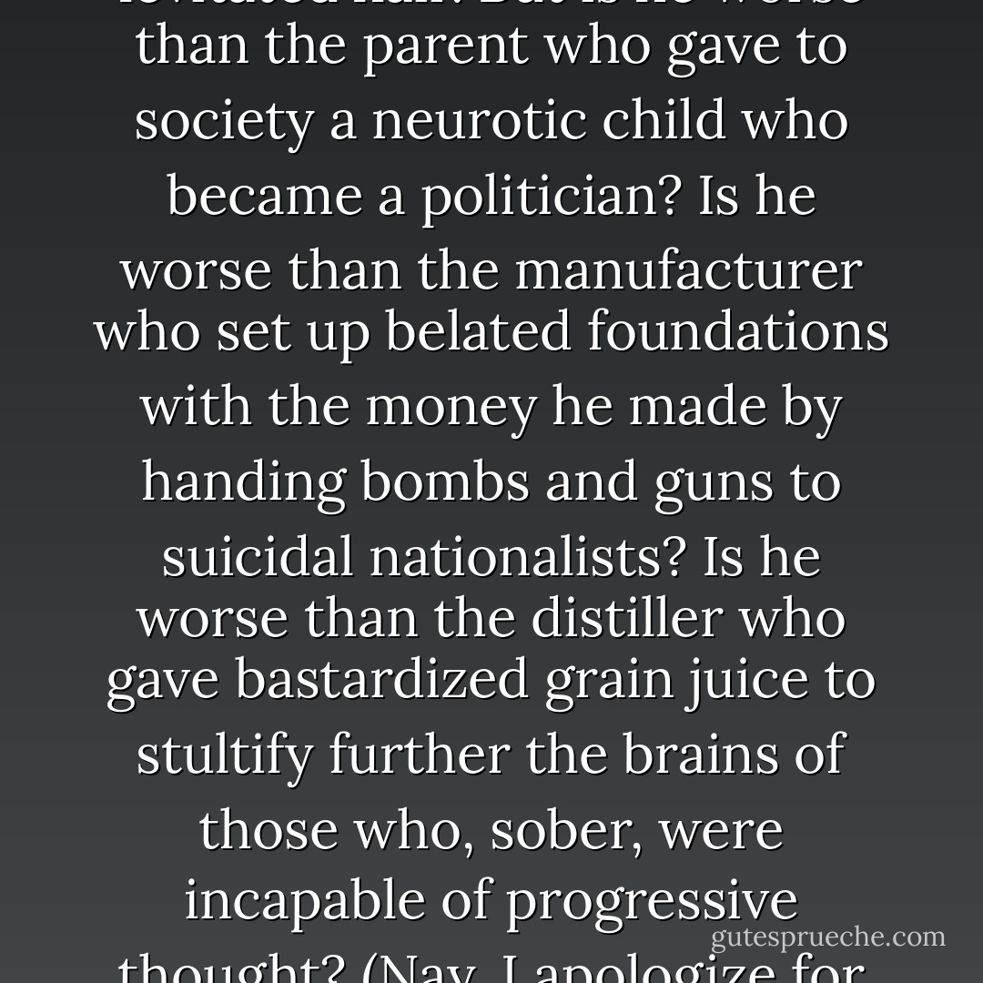 But are his needs any more shocking than the needs of any other animals and men? Are his deeds more outrageous than the deeds of the parent who drained the spirit from his child? The vampire may foster quickened heartbeats and levitated hair. But is he worse than the parent who gave to society a neurotic child who became a politician? Is he worse than the manufacturer who set up belated foundations with the money he made by handing bombs and guns to suicidal nationalists? Is he worse than the distiller who gave bastardized grain juice to stultify further the brains of those who, sober, were incapable of progressive thought? (Nay, I apologize for this calumny; I nip the brew that feeds me.) Is he worse, then, than the publisher who filled ubiquitous racks with lust and death wishes? Really, no, search your soul, lovie--is the vampire so bad? - Richard Matheson