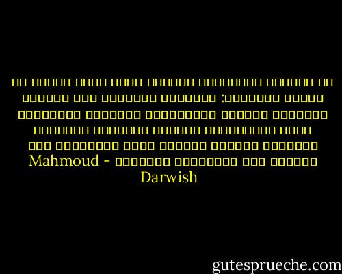 في الطريق المُضَاء بقنديل منفي<br />أَري خيمةً في مهبِّ الجهاتْ:<br />الجنوبُ عَصِيٌّ علي الريح،<br />والشرقُ غَرْبٌ تَصوَّفَ،<br />والغربُ هُدْنَةُ قتلي يَسُكُّون نَقْدَ السلام،<br />وأَمَّا الشمال، الشمال البعيد<br />فليس بجغرافيا أَو جِهَةْ<br />إنه مَجْمَعُ الآلهةْ - Mahmoud Darwish