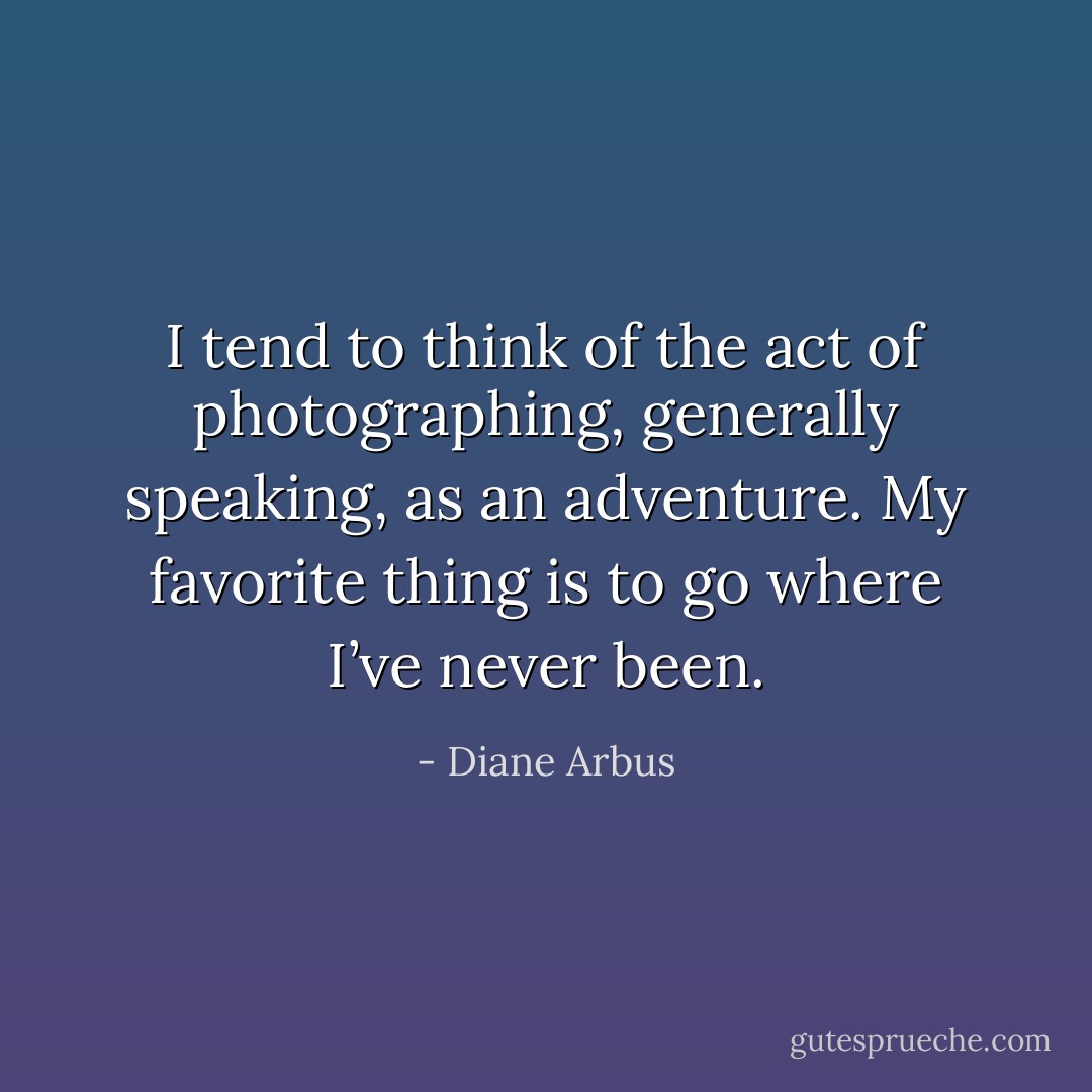 I tend to think of the act of photographing, generally speaking, as an adventure. My favorite thing is to go where I’ve never been. - Diane Arbus