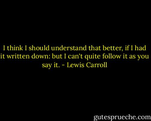 I think I should understand that better, if I had it written down: but I can't quite follow it as you say it. - Lewis Carroll